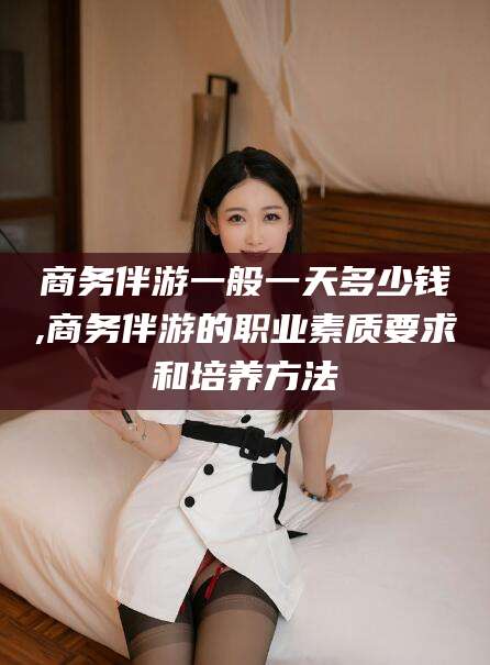 铜仁商务伴游一般一天多少钱,商务伴游的职业素质要求和培养方法