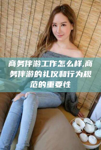 铜仁商务伴游工作怎么样,商务伴游的礼仪和行为规范的重要性