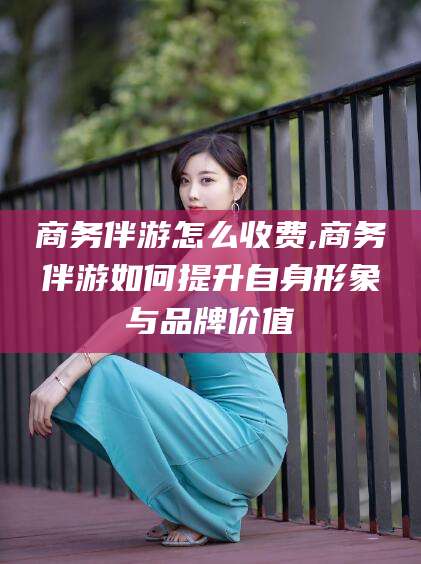 铜仁商务伴游怎么收费,商务伴游如何提升自身形象与品牌价值