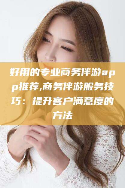 铜仁好用的专业商务伴游app推荐,商务伴游服务技巧：提升客户满意度的方法