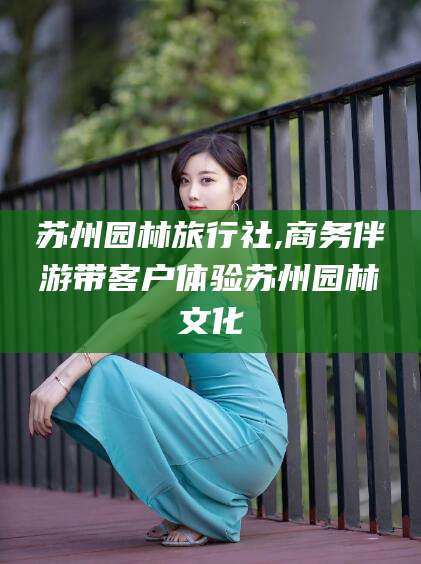 铜仁苏州园林旅行社,商务伴游带客户体验苏州园林文化