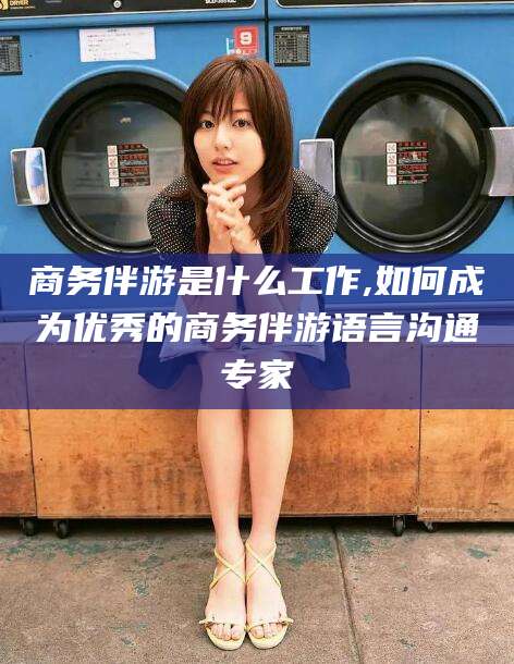 铜仁商务伴游是什么工作,如何成为优秀的商务伴游语言沟通专家