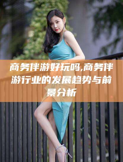 铜仁商务伴游好玩吗,商务伴游行业的发展趋势与前景分析