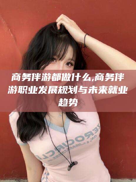铜仁商务伴游都做什么,商务伴游职业发展规划与未来就业趋势