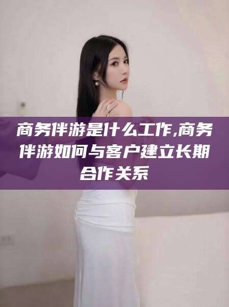 铜仁商务伴游是什么工作,商务伴游如何与客户建立长期合作关系