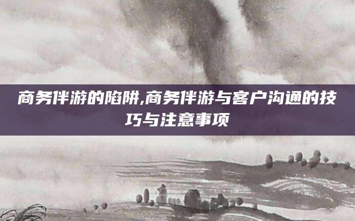 铜仁商务伴游的陷阱,商务伴游与客户沟通的技巧与注意事项