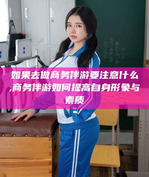 铜仁如果去做商务伴游要注意什么,商务伴游如何提高自身形象与素质