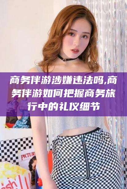 铜仁商务伴游涉嫌违法吗,商务伴游如何把握商务旅行中的礼仪细节
