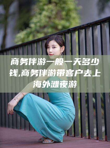 铜仁商务伴游一般一天多少钱,商务伴游带客户去上海外滩夜游