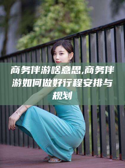 铜仁商务伴游啥意思,商务伴游如何做好行程安排与规划