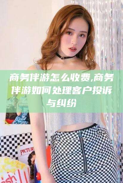 铜仁商务伴游怎么收费,商务伴游如何处理客户投诉与纠纷