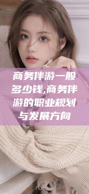 铜仁商务伴游一般多少钱,商务伴游的职业规划与发展方向