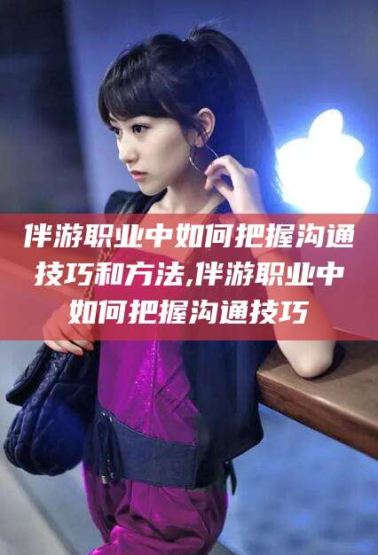 铜仁伴游职业中如何把握沟通技巧和方法,伴游职业中如何把握沟通技巧