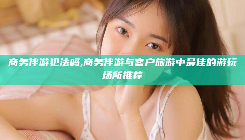 铜仁商务伴游犯法吗,商务伴游与客户旅游中最佳的游玩场所推荐