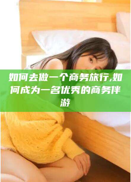 铜仁如何去做一个商务旅行,如何成为一名优秀的商务伴游