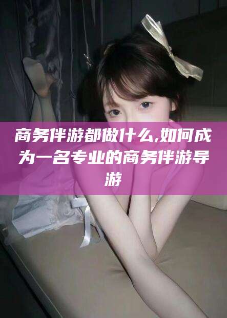 铜仁商务伴游都做什么,如何成为一名专业的商务伴游导游