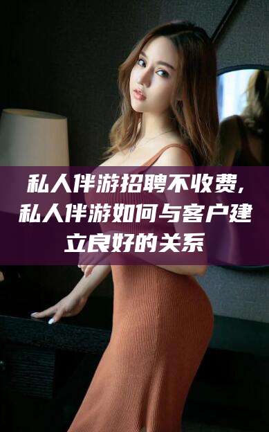 铜仁私人伴游招聘不收费,私人伴游如何与客户建立良好的关系