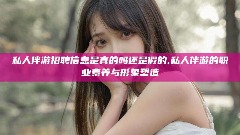 铜仁私人伴游招聘信息是真的吗还是假的,私人伴游的职业素养与形象塑造