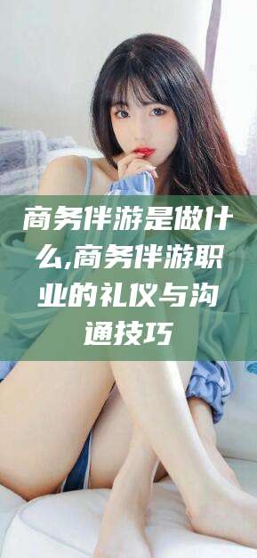 铜仁商务伴游是做什么,商务伴游职业的礼仪与沟通技巧