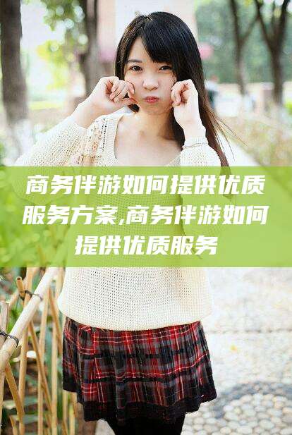 铜仁商务伴游如何提供优质服务方案,商务伴游如何提供优质服务