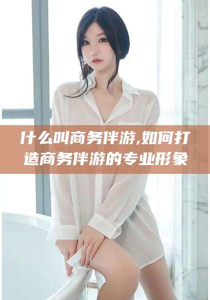 铜仁什么叫商务伴游,如何打造商务伴游的专业形象