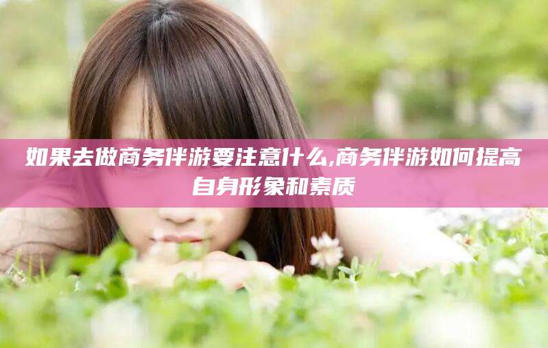 铜仁如果去做商务伴游要注意什么,商务伴游如何提高自身形象和素质