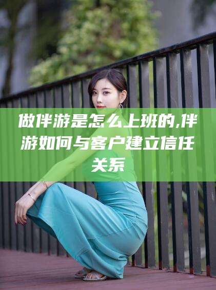 铜仁做伴游是怎么上班的,伴游如何与客户建立信任关系