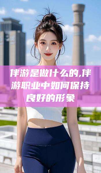 铜仁伴游是做什么的,伴游职业中如何保持良好的形象
