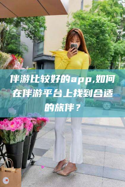 铜仁伴游比较好的app,如何在伴游平台上找到合适的旅伴？