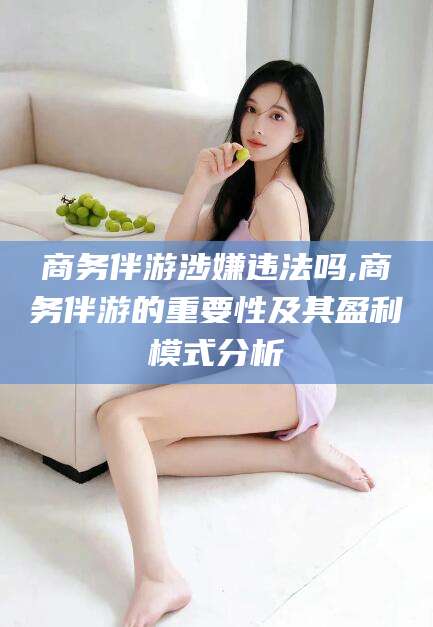 铜仁商务伴游涉嫌违法吗,商务伴游的重要性及其盈利模式分析