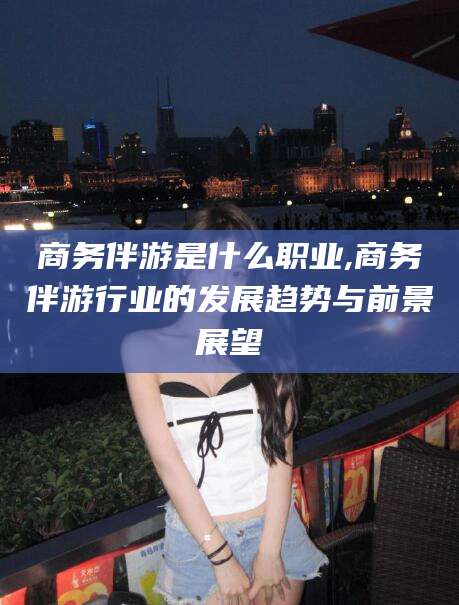 铜仁商务伴游是什么职业,商务伴游行业的发展趋势与前景展望