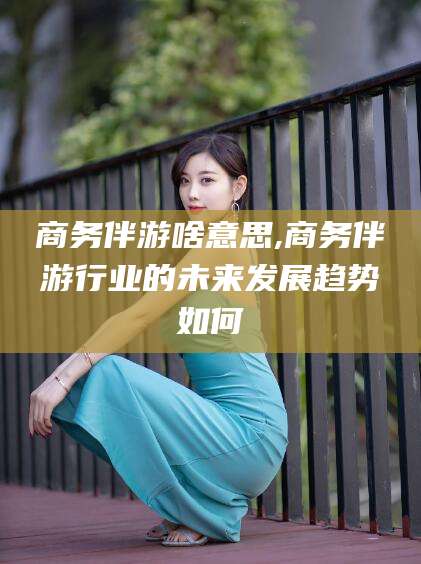 铜仁商务伴游啥意思,商务伴游行业的未来发展趋势如何