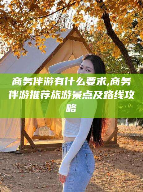 铜仁商务伴游有什么要求,商务伴游推荐旅游景点及路线攻略