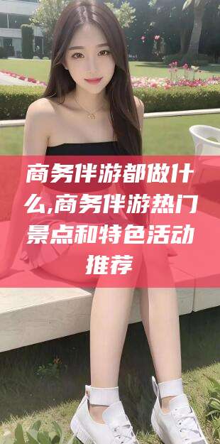铜仁商务伴游都做什么,商务伴游热门景点和特色活动推荐
