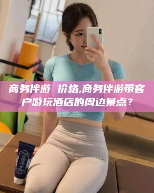 铜仁商务伴游 价格,商务伴游带客户游玩酒店的周边景点？