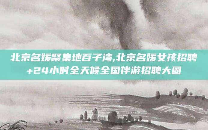 铜仁北京名媛聚集地百子湾,北京名媛女孩招聘+24小时全天候全国伴游招聘大圈