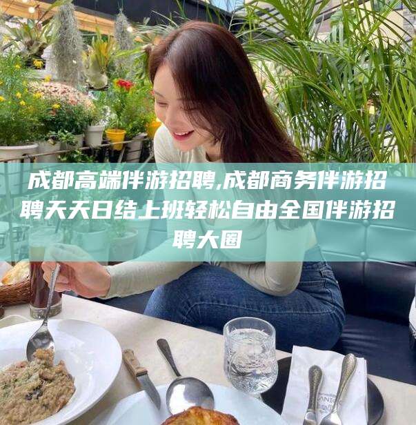 铜仁成都高端伴游招聘,成都商务伴游招聘天天日结上班轻松自由全国伴游招聘大圈