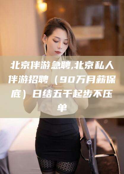 铜仁北京伴游急聘,北京私人伴游招聘（90万月薪保底）日结五千起步不压单