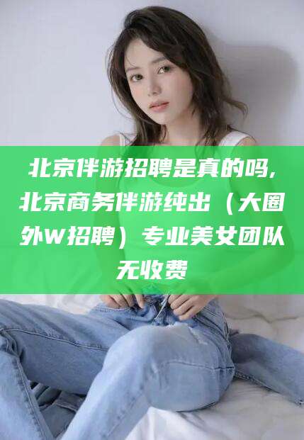 铜仁北京伴游招聘是真的吗,北京商务伴游纯出（大圈外W招聘）专业美女团队无收费