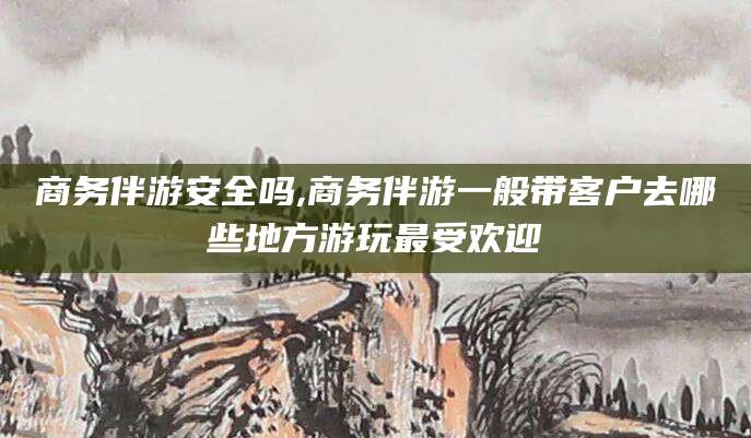 铜仁商务伴游安全吗,商务伴游一般带客户去哪些地方游玩最受欢迎