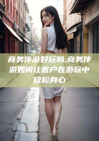 铜仁商务伴游好玩吗,商务伴游如何让客户在游玩中放松身心