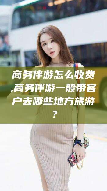 铜仁商务伴游怎么收费,商务伴游一般带客户去哪些地方旅游？