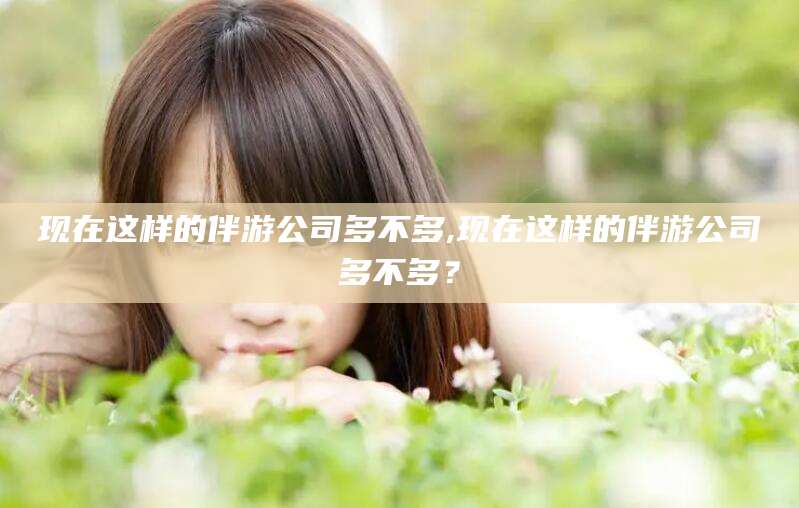 铜仁现在这样的伴游公司多不多,现在这样的伴游公司多不多？