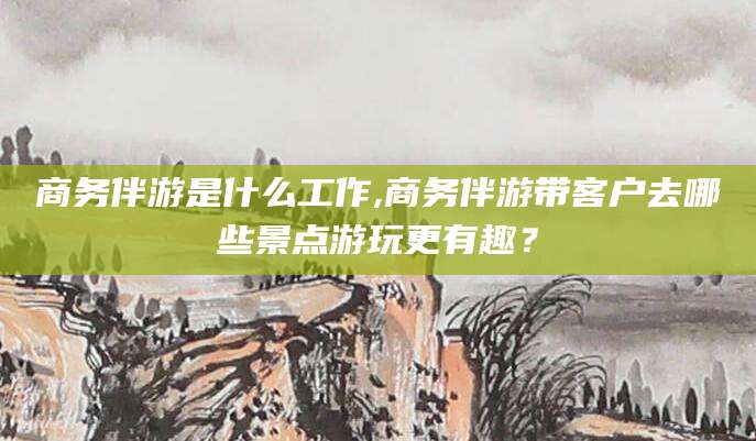 铜仁商务伴游是什么工作,商务伴游带客户去哪些景点游玩更有趣？