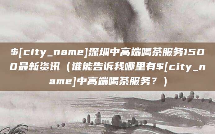 铜仁深圳中高端喝茶服务1500最新资讯(谁能告诉我哪里有铜仁中高端喝茶服务?)