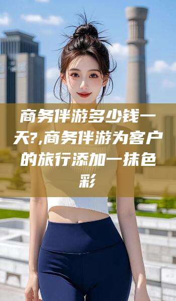 铜仁商务伴游多少钱一天?,商务伴游为客户的旅行添加一抹色彩