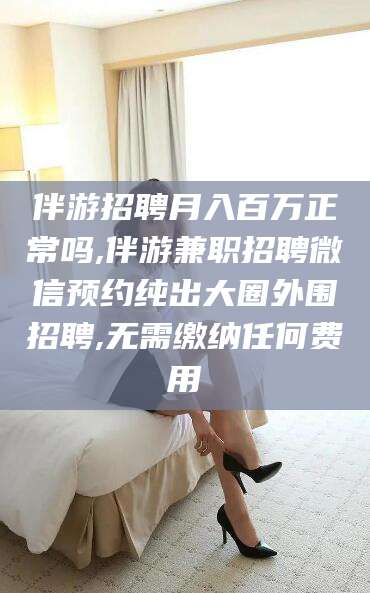 铜仁伴游招聘月入百万正常吗,伴游兼职招聘微信预约纯出大圈外围招聘,无需缴纳任何费用