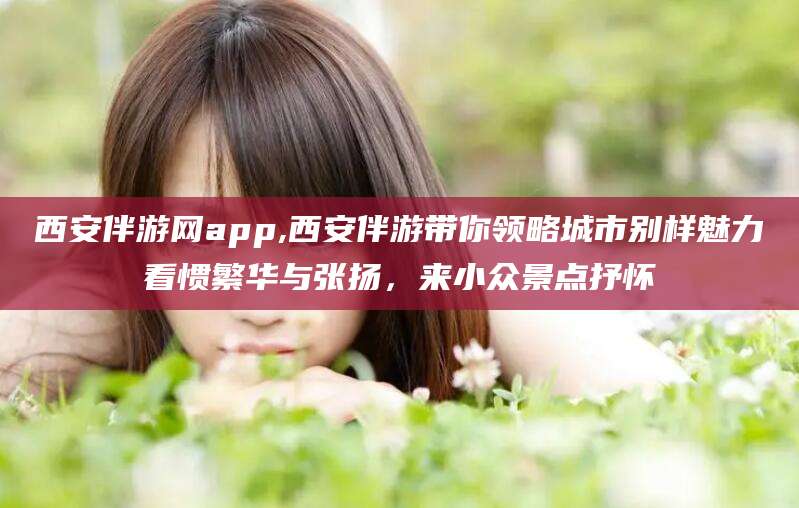 铜仁西安伴游网app,西安伴游带你领略城市别样魅力看惯繁华与张扬，来小众景点抒怀