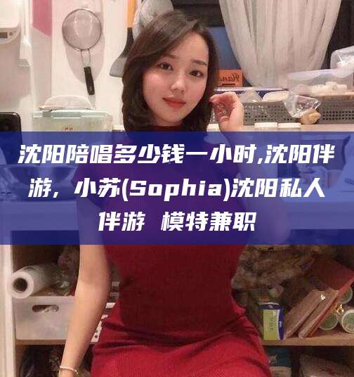 铜仁沈阳陪唱多少钱一小时,沈阳伴游,贠小苏(Sophia)沈阳私人伴游 模特兼职