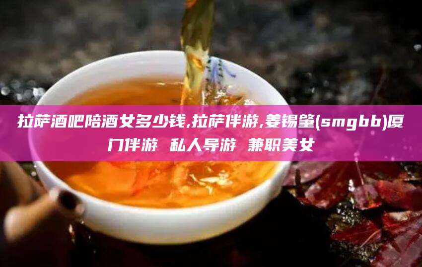 铜仁拉萨酒吧陪酒女多少钱,拉萨伴游,姜锡肇(smgbb)厦门伴游 私人导游 兼职美女